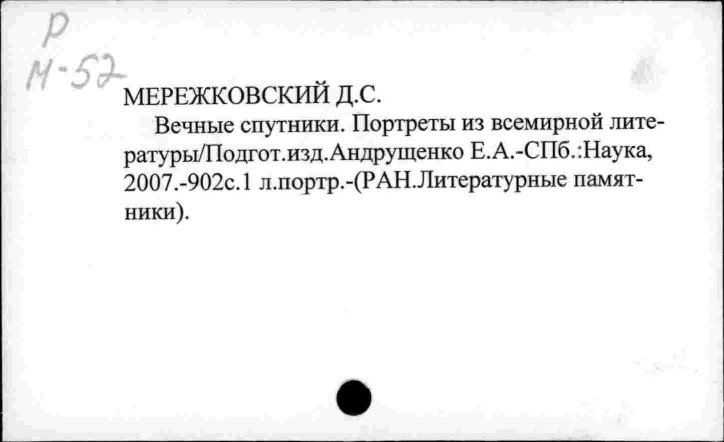 ﻿МЕРЕЖКОВСКИЙ Д.С.
Вечные спутники. Портреты из всемирной лите-ратуры/Подгот.изд.Андрущенко Е.А.-СПб.:Наука, 2007.-902с. 1 л.портр.-(РАН.Литературные памятники).